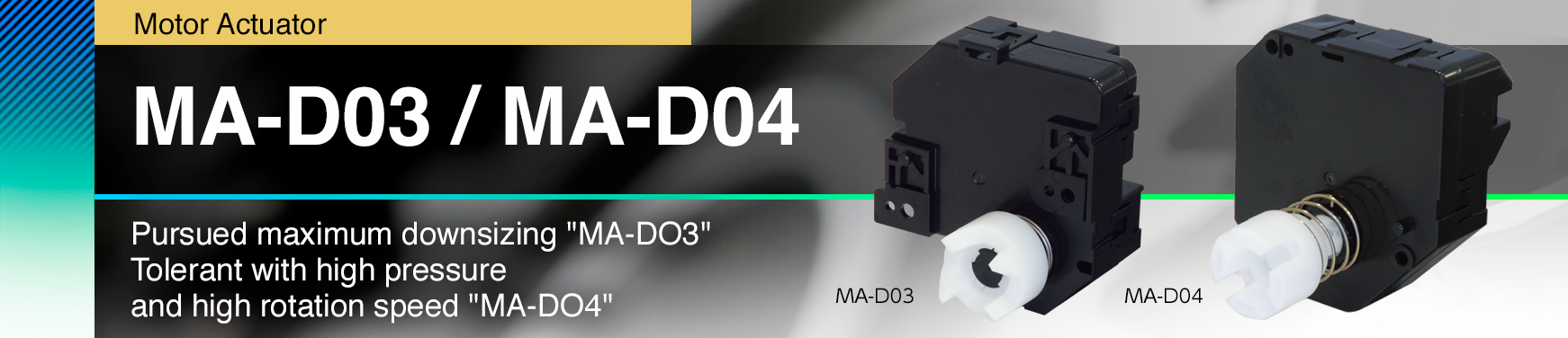 MA-D03 / MA-D04 Pursued maximum downsizing "MA-DO3" Tolerant with high pressure and high rotation speed "MA-DO4"