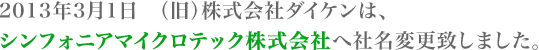2013年3月1日　（旧）株式会社ダイケンは、 シンフォニアマイクロテック株式会社へ社名変更致しました。