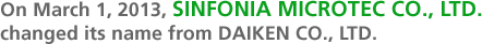 On March 1, 2013, SINFONIA MICROTEC CO., LTD.  changed its name from DAIKEN CO., LTD.